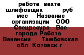 работа. вахта. шлифовщик. 50 000 руб./мес. › Название организации ­ ООО Спецресурс - Все города Работа » Вакансии   . Тамбовская обл.,Котовск г.